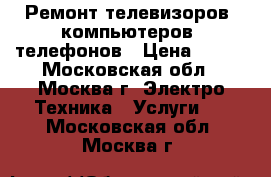 Ремонт телевизоров, компьютеров, телефонов › Цена ­ 500 - Московская обл., Москва г. Электро-Техника » Услуги   . Московская обл.,Москва г.